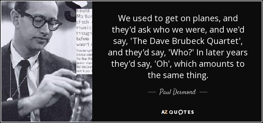 We used to get on planes, and they'd ask who we were, and we'd say, 'The Dave Brubeck Quartet', and they'd say, 'Who?' In later years they'd say, 'Oh', which amounts to the same thing. - Paul Desmond