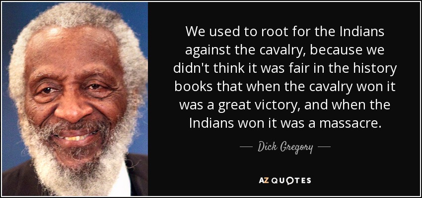 We used to root for the Indians against the cavalry, because we didn't think it was fair in the history books that when the cavalry won it was a great victory, and when the Indians won it was a massacre. - Dick Gregory