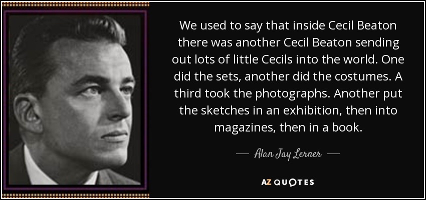 We used to say that inside Cecil Beaton there was another Cecil Beaton sending out lots of little Cecils into the world. One did the sets, another did the costumes. A third took the photographs. Another put the sketches in an exhibition, then into magazines, then in a book. - Alan Jay Lerner