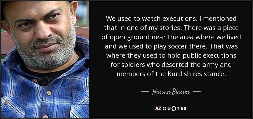 We used to watch executions. I mentioned that in one of my stories. There was a piece of open ground near the area where we lived and we used to play soccer there. That was where they used to hold public executions for soldiers who deserted the army and members of the Kurdish resistance. - Hassan Blasim