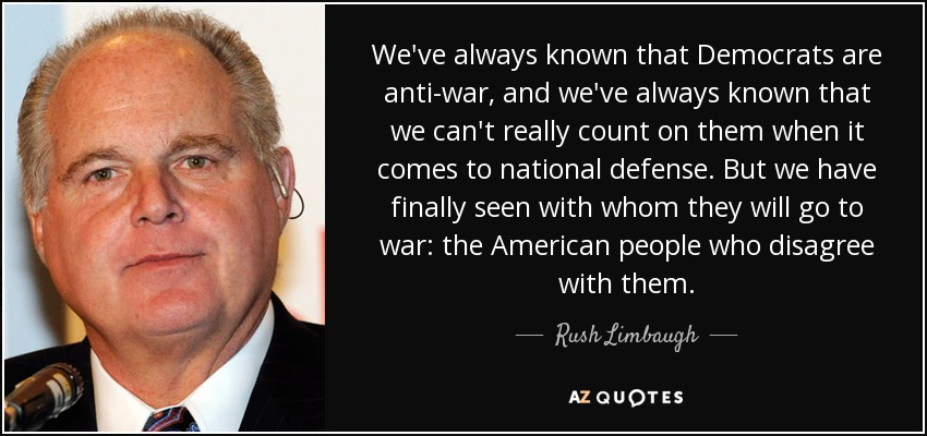 We've always known that Democrats are anti-war, and we've always known that we can't really count on them when it comes to national defense. But we have finally seen with whom they will go to war: the American people who disagree with them. - Rush Limbaugh