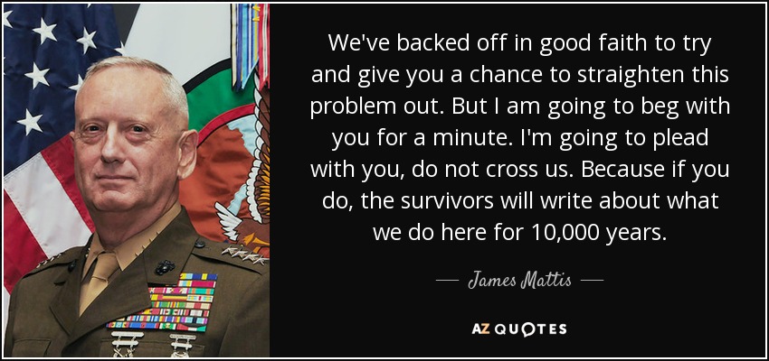 We've backed off in good faith to try and give you a chance to straighten this problem out. But I am going to beg with you for a minute. I'm going to plead with you, do not cross us. Because if you do, the survivors will write about what we do here for 10,000 years. - James Mattis