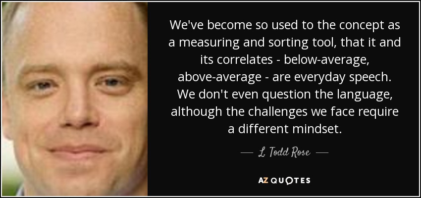 We've become so used to the concept as a measuring and sorting tool, that it and its correlates - below-average, above-average - are everyday speech. We don't even question the language, although the challenges we face require a different mindset. - L. Todd Rose