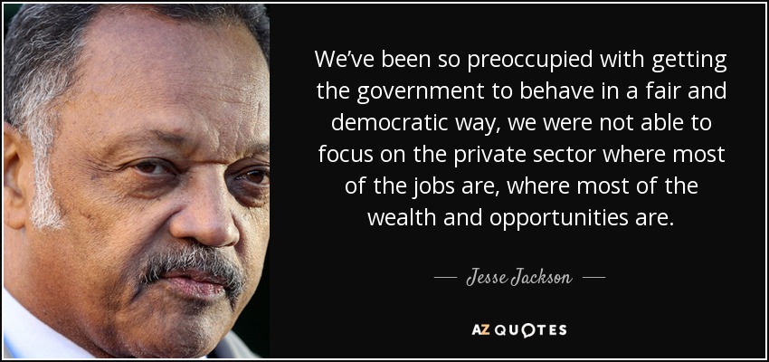 We’ve been so preoccupied with getting the government to behave in a fair and democratic way, we were not able to focus on the private sector where most of the jobs are, where most of the wealth and opportunities are. - Jesse Jackson
