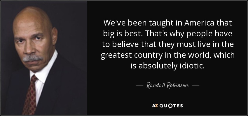 We've been taught in America that big is best. That's why people have to believe that they must live in the greatest country in the world, which is absolutely idiotic. - Randall Robinson