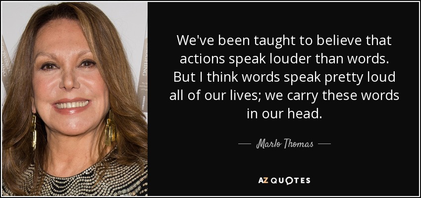 We've been taught to believe that actions speak louder than words. But I think words speak pretty loud all of our lives; we carry these words in our head. - Marlo Thomas