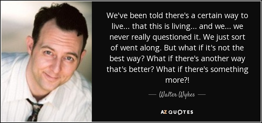We've been told there's a certain way to live ... that this is living ... and we ... we never really questioned it. We just sort of went along. But what if it's not the best way? What if there's another way that's better? What if there's something more?! - Walter Wykes
