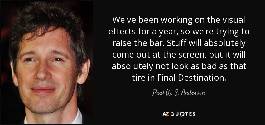 We've been working on the visual effects for a year, so we're trying to raise the bar. Stuff will absolutely come out at the screen, but it will absolutely not look as bad as that tire in Final Destination. - Paul W. S. Anderson