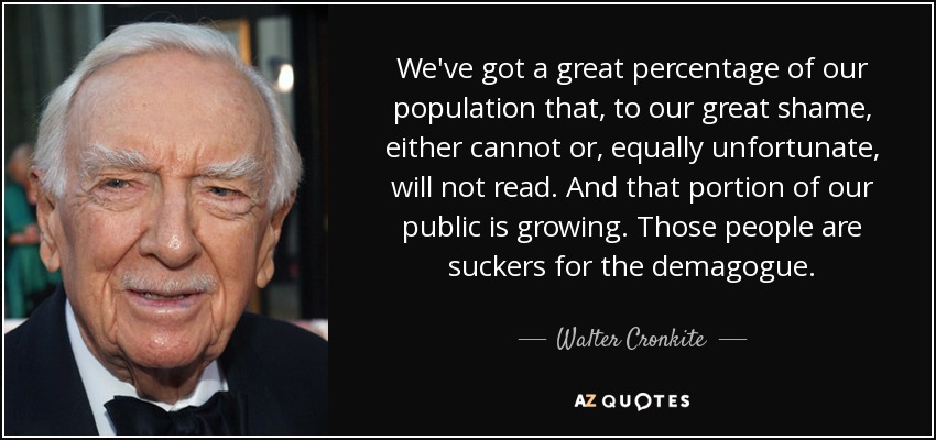 We've got a great percentage of our population that, to our great shame, either cannot or, equally unfortunate, will not read. And that portion of our public is growing. Those people are suckers for the demagogue. - Walter Cronkite