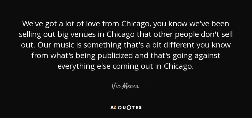 We've got a lot of love from Chicago, you know we've been selling out big venues in Chicago that other people don't sell out. Our music is something that's a bit different you know from what's being publicized and that's going against everything else coming out in Chicago. - Vic Mensa