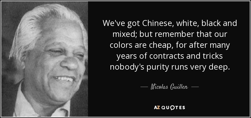 We've got Chinese, white, black and mixed; but remember that our colors are cheap, for after many years of contracts and tricks nobody's purity runs very deep. - Nicolas Guillen