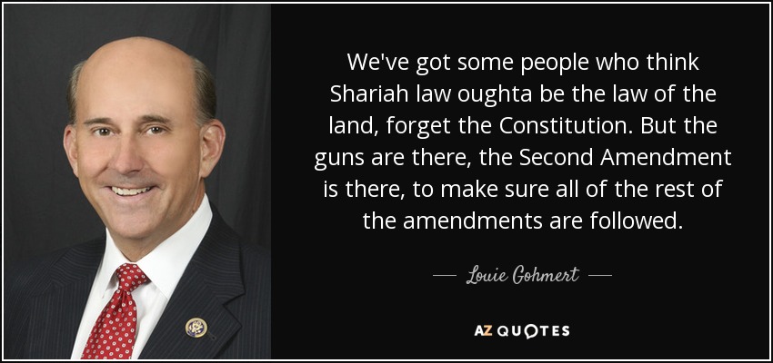 We've got some people who think Shariah law oughta be the law of the land, forget the Constitution. But the guns are there, the Second Amendment is there, to make sure all of the rest of the amendments are followed. - Louie Gohmert