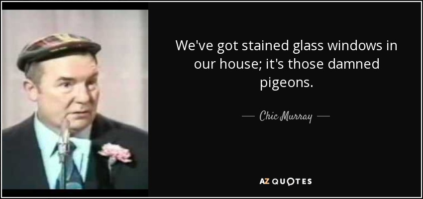We've got stained glass windows in our house; it's those damned pigeons. - Chic Murray