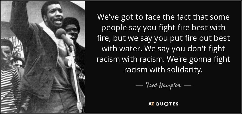 We've got to face the fact that some people say you fight fire best with fire, but we say you put fire out best with water. We say you don't fight racism with racism. We're gonna fight racism with solidarity. - Fred Hampton