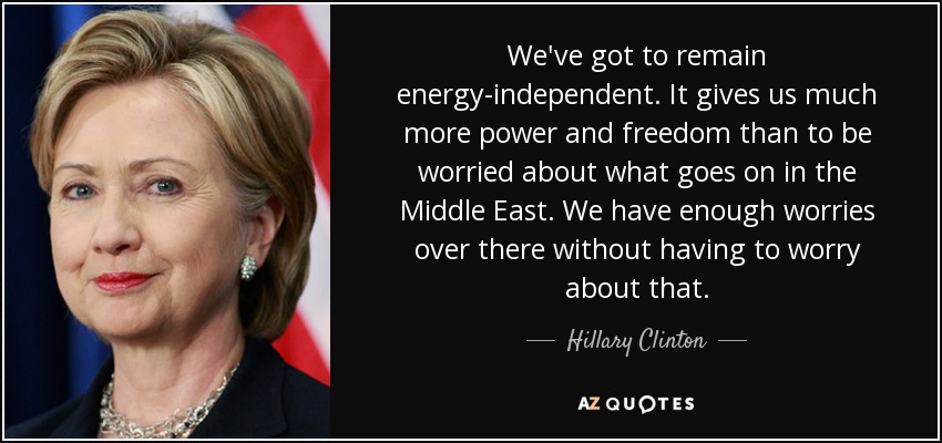 We've got to remain energy-independent. It gives us much more power and freedom than to be worried about what goes on in the Middle East. We have enough worries over there without having to worry about that. - Hillary Clinton