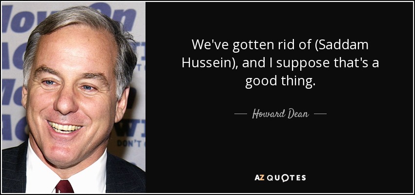 We've gotten rid of (Saddam Hussein), and I suppose that's a good thing. - Howard Dean