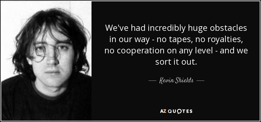 We've had incredibly huge obstacles in our way - no tapes, no royalties, no cooperation on any level - and we sort it out. - Kevin Shields