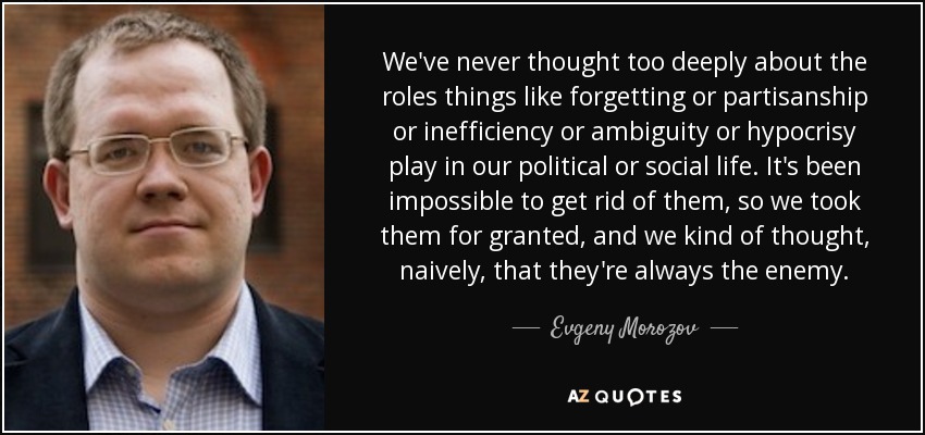 We've never thought too deeply about the roles things like forgetting or partisanship or inefficiency or ambiguity or hypocrisy play in our political or social life. It's been impossible to get rid of them, so we took them for granted, and we kind of thought, naively, that they're always the enemy. - Evgeny Morozov