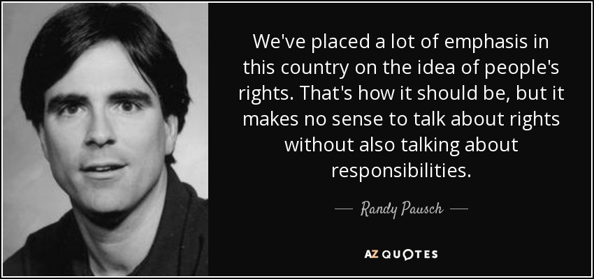 We've placed a lot of emphasis in this country on the idea of people's rights. That's how it should be, but it makes no sense to talk about rights without also talking about responsibilities. - Randy Pausch