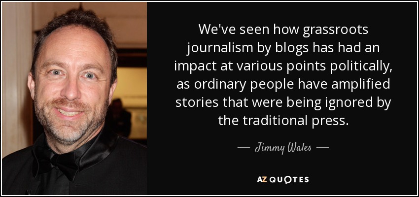 We've seen how grassroots journalism by blogs has had an impact at various points politically, as ordinary people have amplified stories that were being ignored by the traditional press. - Jimmy Wales