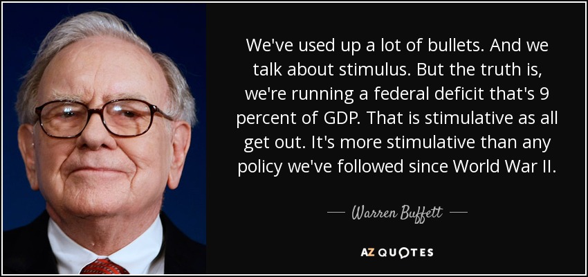We've used up a lot of bullets. And we talk about stimulus. But the truth is, we're running a federal deficit that's 9 percent of GDP. That is stimulative as all get out. It's more stimulative than any policy we've followed since World War II. - Warren Buffett