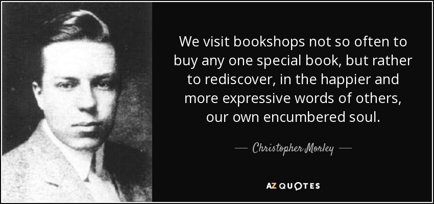 We visit bookshops not so often to buy any one special book, but rather to rediscover, in the happier and more expressive words of others, our own encumbered soul. - Christopher Morley