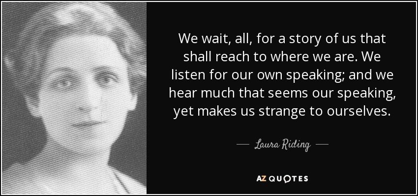 We wait, all, for a story of us that shall reach to where we are. We listen for our own speaking; and we hear much that seems our speaking, yet makes us strange to ourselves. - Laura Riding