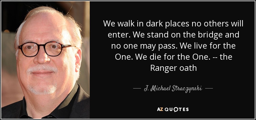 We walk in dark places no others will enter. We stand on the bridge and no one may pass. We live for the One. We die for the One. -- the Ranger oath - J. Michael Straczynski