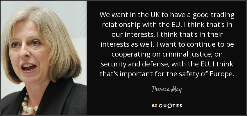 We want in the UK to have a good trading relationship with the EU. I think that's in our interests, I think that's in their interests as well. I want to continue to be cooperating on criminal justice, on security and defense, with the EU, I think that's important for the safety of Europe. - Theresa May