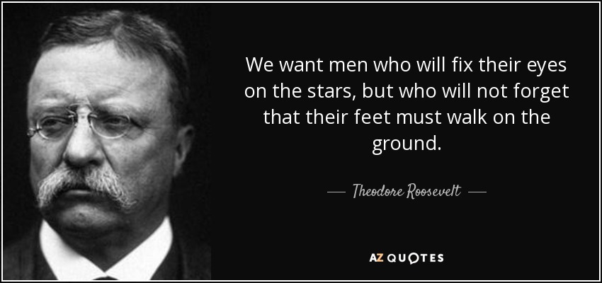 We want men who will fix their eyes on the stars, but who will not forget that their feet must walk on the ground. - Theodore Roosevelt