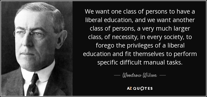 We want one class of persons to have a liberal education, and we want another class of persons, a very much larger class, of necessity, in every society, to forego the privileges of a liberal education and fit themselves to perform specific difficult manual tasks. - Woodrow Wilson
