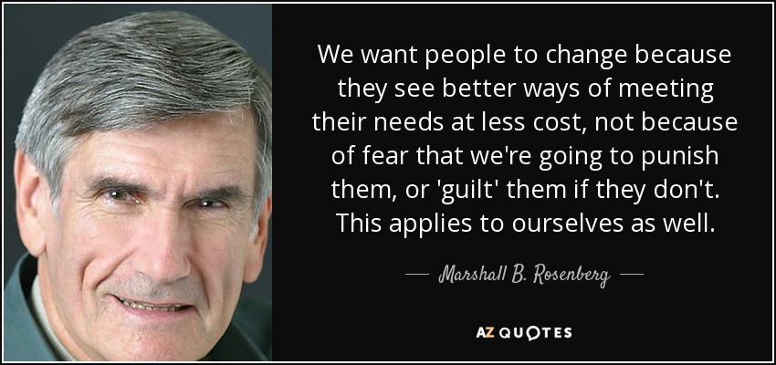 We want people to change because they see better ways of meeting their needs at less cost, not because of fear that we're going to punish them, or 'guilt' them if they don't. This applies to ourselves as well. - Marshall B. Rosenberg