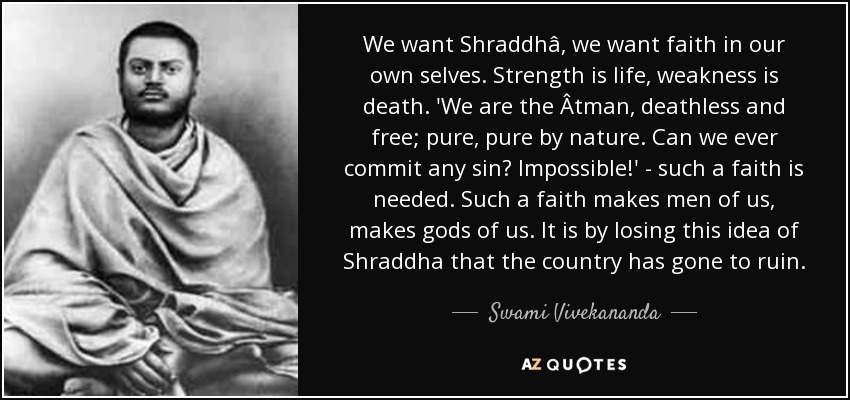 We want Shraddhâ, we want faith in our own selves. Strength is life, weakness is death. 'We are the Âtman, deathless and free; pure, pure by nature. Can we ever commit any sin? Impossible!' - such a faith is needed. Such a faith makes men of us, makes gods of us. It is by losing this idea of Shraddha that the country has gone to ruin. - Swami Vivekananda