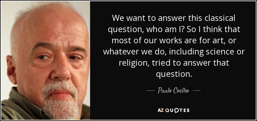 We want to answer this classical question, who am I? So I think that most of our works are for art, or whatever we do, including science or religion, tried to answer that question. - Paulo Coelho