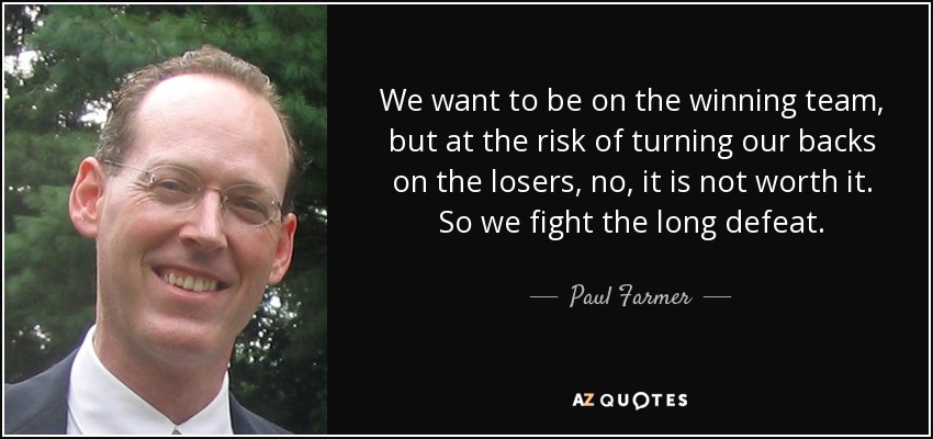 We want to be on the winning team, but at the risk of turning our backs on the losers, no, it is not worth it. So we fight the long defeat. - Paul Farmer