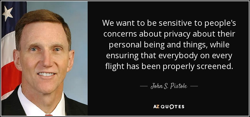 We want to be sensitive to people's concerns about privacy about their personal being and things, while ensuring that everybody on every flight has been properly screened. - John S. Pistole