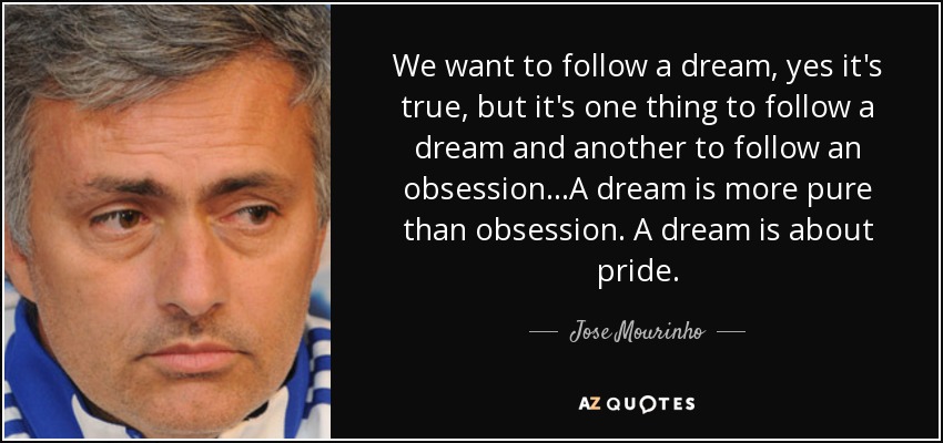 We want to follow a dream, yes it's true, but it's one thing to follow a dream and another to follow an obsession...A dream is more pure than obsession. A dream is about pride. - Jose Mourinho