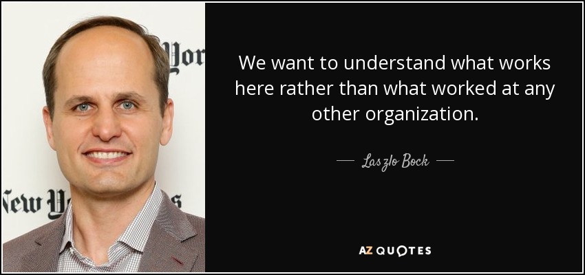 We want to understand what works here rather than what worked at any other organization. - Laszlo Bock