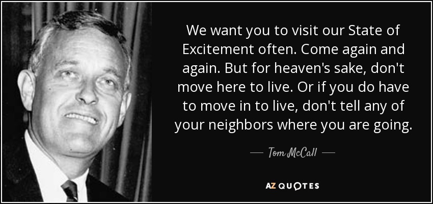 We want you to visit our State of Excitement often. Come again and again. But for heaven's sake, don't move here to live. Or if you do have to move in to live, don't tell any of your neighbors where you are going. - Tom McCall