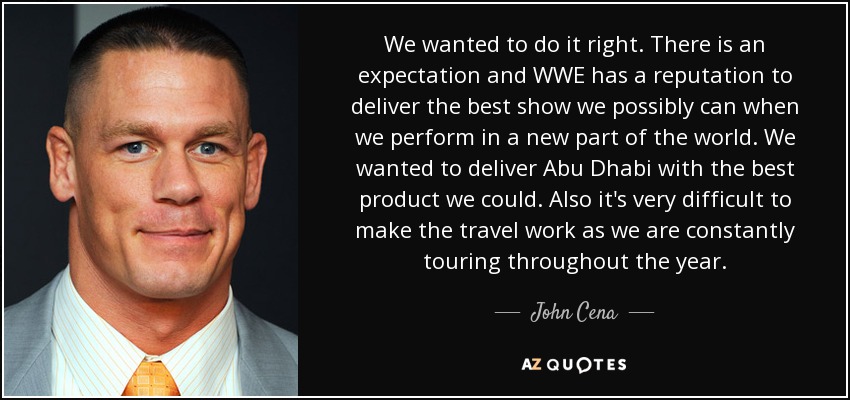 We wanted to do it right. There is an expectation and WWE has a reputation to deliver the best show we possibly can when we perform in a new part of the world. We wanted to deliver Abu Dhabi with the best product we could. Also it's very difficult to make the travel work as we are constantly touring throughout the year. - John Cena