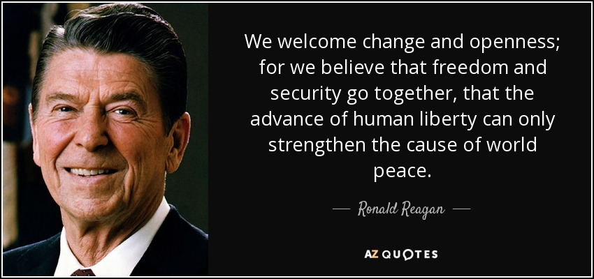 We welcome change and openness; for we believe that freedom and security go together, that the advance of human liberty can only strengthen the cause of world peace. - Ronald Reagan