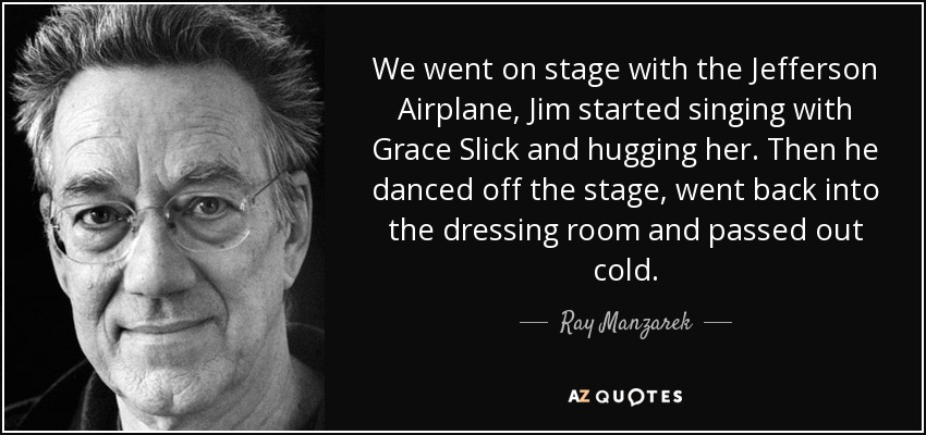 We went on stage with the Jefferson Airplane, Jim started singing with Grace Slick and hugging her. Then he danced off the stage, went back into the dressing room and passed out cold. - Ray Manzarek