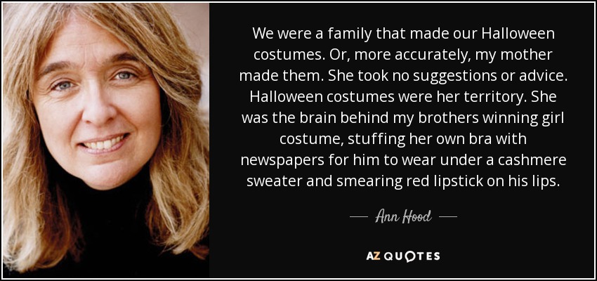 We were a family that made our Halloween costumes. Or, more accurately, my mother made them. She took no suggestions or advice. Halloween costumes were her territory. She was the brain behind my brothers winning girl costume, stuffing her own bra with newspapers for him to wear under a cashmere sweater and smearing red lipstick on his lips. - Ann Hood