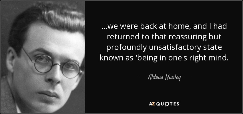 ...we were back at home, and I had returned to that reassuring but profoundly unsatisfactory state known as 'being in one's right mind. - Aldous Huxley