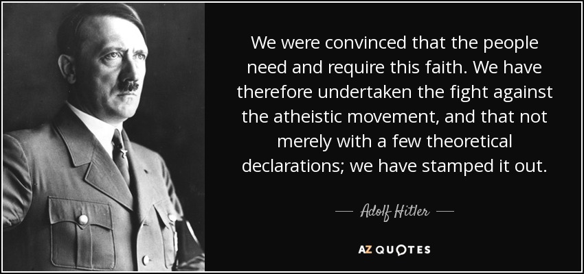 We were convinced that the people need and require this faith. We have therefore undertaken the fight against the atheistic movement, and that not merely with a few theoretical declarations; we have stamped it out. - Adolf Hitler