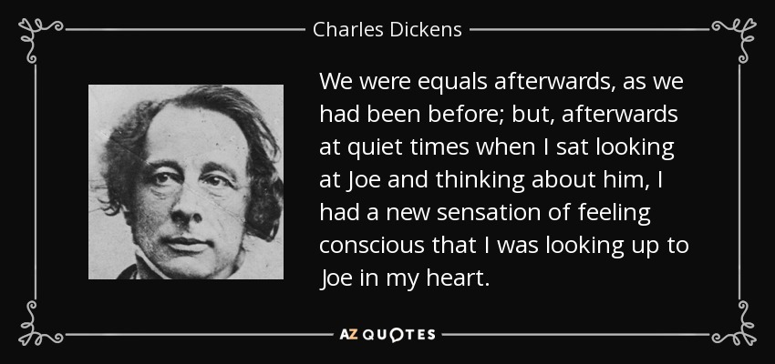 We were equals afterwards, as we had been before; but, afterwards at quiet times when I sat looking at Joe and thinking about him, I had a new sensation of feeling conscious that I was looking up to Joe in my heart. - Charles Dickens