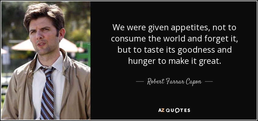 We were given appetites, not to consume the world and forget it, but to taste its goodness and hunger to make it great. - Robert Farrar Capon
