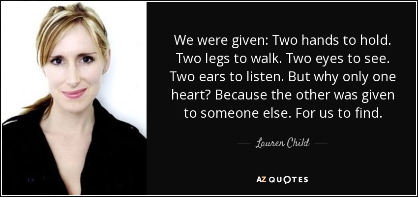 We were given: Two hands to hold. Two legs to walk. Two eyes to see. Two ears to listen. But why only one heart? Because the other was given to someone else. For us to find. - Lauren Child