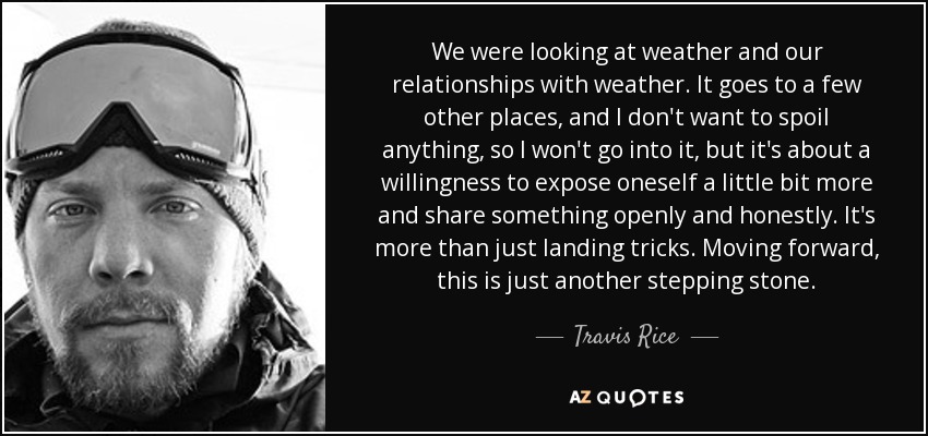 We were looking at weather and our relationships with weather. It goes to a few other places, and I don't want to spoil anything, so I won't go into it, but it's about a willingness to expose oneself a little bit more and share something openly and honestly. It's more than just landing tricks. Moving forward, this is just another stepping stone. - Travis Rice