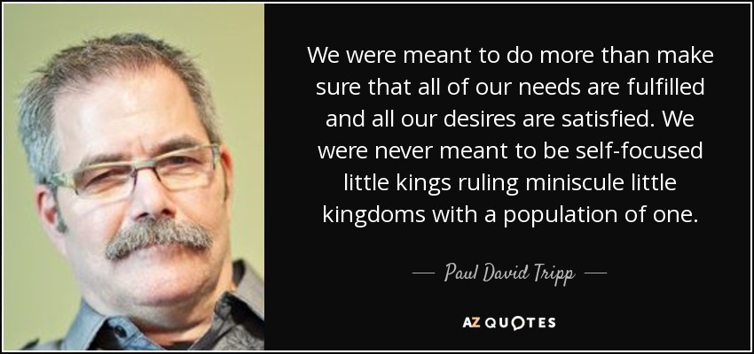 We were meant to do more than make sure that all of our needs are fulfilled and all our desires are satisfied. We were never meant to be self-focused little kings ruling miniscule little kingdoms with a population of one. - Paul David Tripp